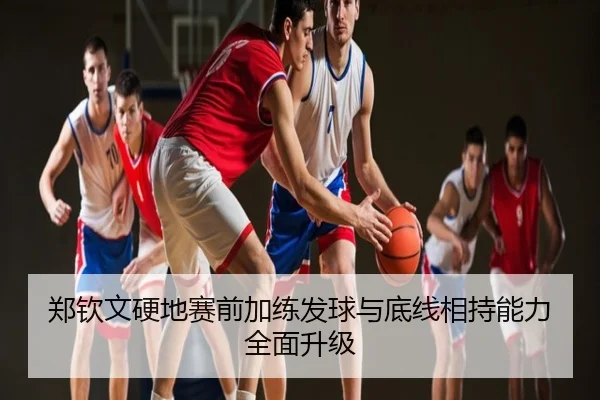 郑钦文硬地赛前加练发球与底线相持能力全面升级