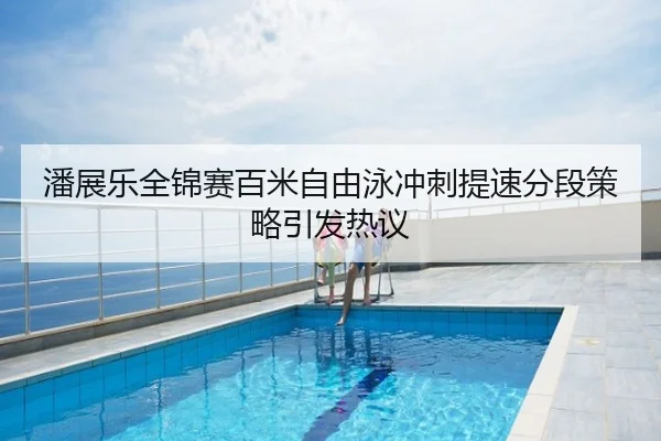 潘展乐全锦赛百米自由泳冲刺提速分段策略引发热议
