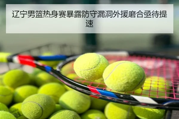 辽宁男篮热身赛暴露防守漏洞外援磨合亟待提速