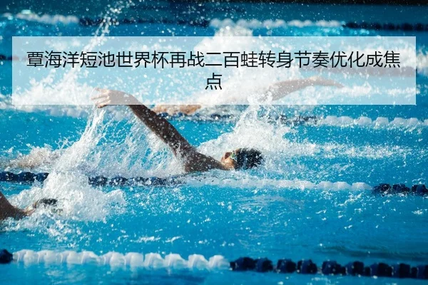 覃海洋短池世界杯再战二百蛙转身节奏优化成焦点